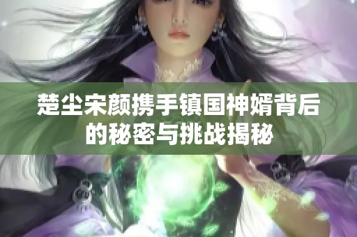 楚尘宋颜携手镇国神婿背后的秘密与挑战揭秘