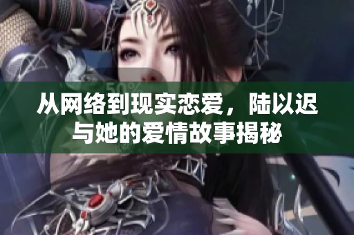 从网络到现实恋爱，陆以迟与她的爱情故事揭秘