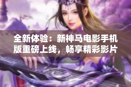 全新体验：新神马电影手机版重磅上线，畅享精彩影片！