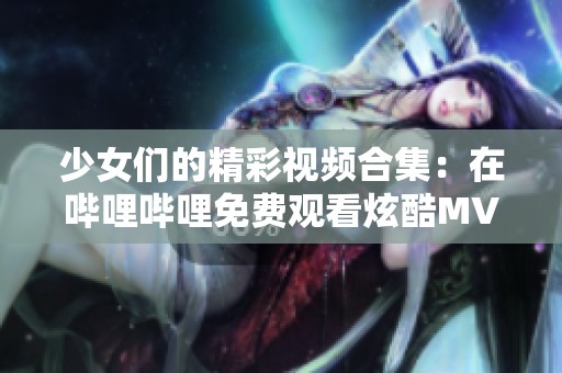 少女们的精彩视频合集：在哔哩哔哩免费观看炫酷MV