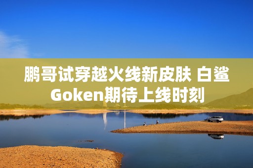 鹏哥试穿越火线新皮肤 白鲨Goken期待上线时刻