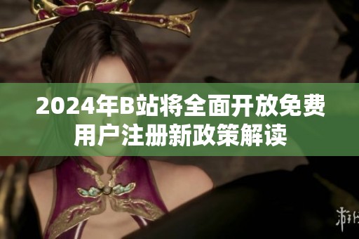 2024年B站将全面开放免费用户注册新政策解读