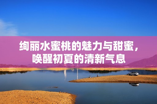 绚丽水蜜桃的魅力与甜蜜，唤醒初夏的清新气息