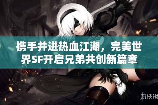 携手并进热血江湖，完美世界SF开启兄弟共创新篇章