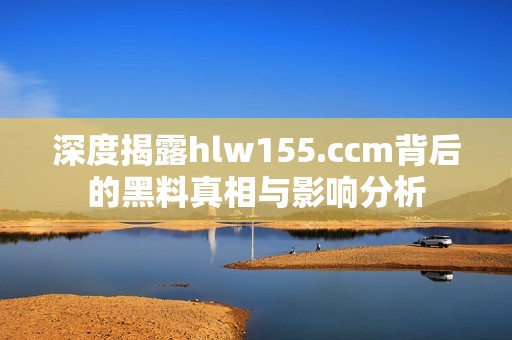 深度揭露hlw155.ccm背后的黑料真相与影响分析