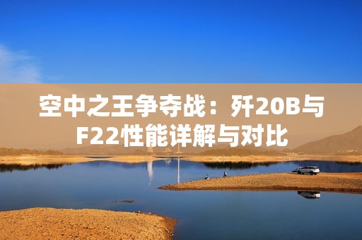 空中之王争夺战：歼20B与F22性能详解与对比