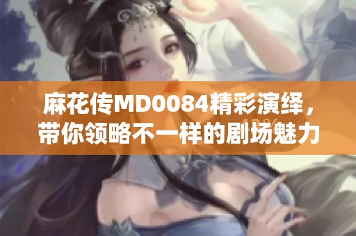 麻花传MD0084精彩演绎，带你领略不一样的剧场魅力