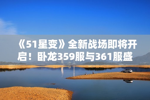 《51星变》全新战场即将开启！卧龙359服与361服盛大上线！