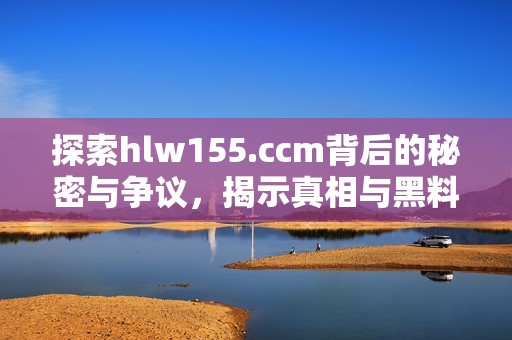 探索hlw155.ccm背后的秘密与争议，揭示真相与黑料