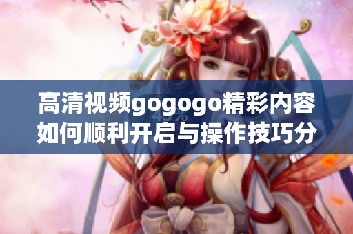 高清视频gogogo精彩内容如何顺利开启与操作技巧分享