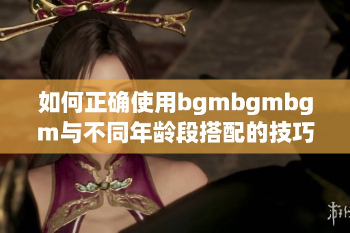 如何正确使用bgmbgmbgm与不同年龄段搭配的技巧指南