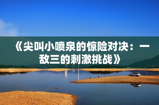 《尖叫小喷泉的惊险对决：一敌三的刺激挑战》