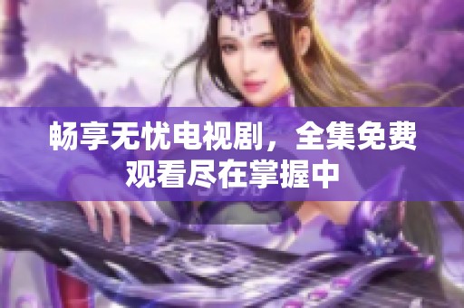 畅享无忧电视剧，全集免费观看尽在掌握中