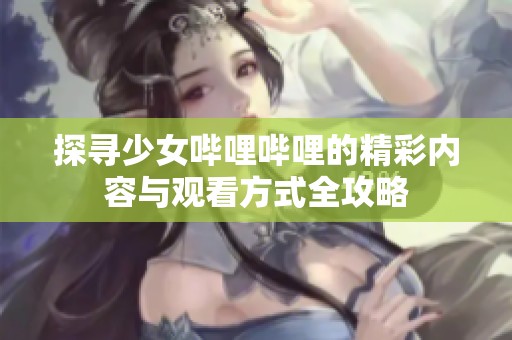 探寻少女哔哩哔哩的精彩内容与观看方式全攻略