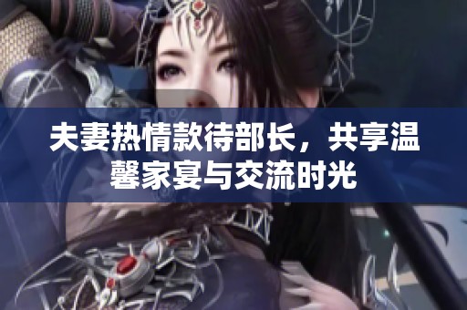 夫妻热情款待部长，共享温馨家宴与交流时光