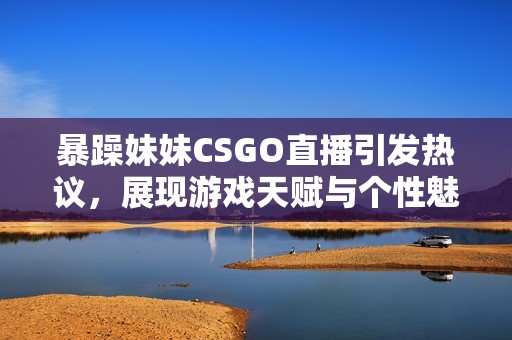 暴躁妹妹CSGO直播引发热议，展现游戏天赋与个性魅力