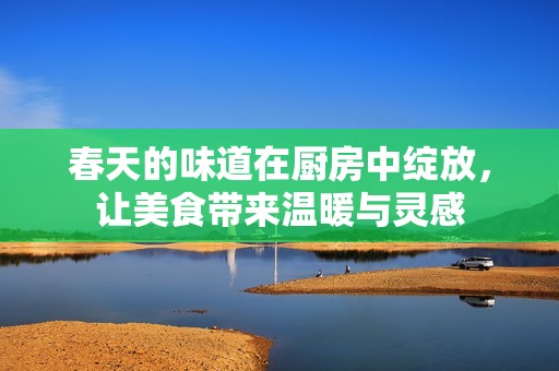 春天的味道在厨房中绽放，让美食带来温暖与灵感