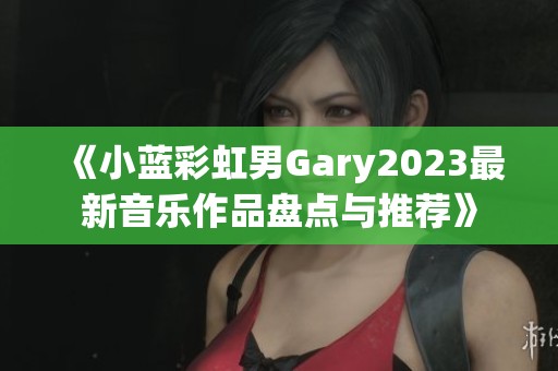 《小蓝彩虹男Gary2023最新音乐作品盘点与推荐》