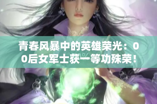 青春风暴中的英雄荣光：00后女军士获一等功殊荣！