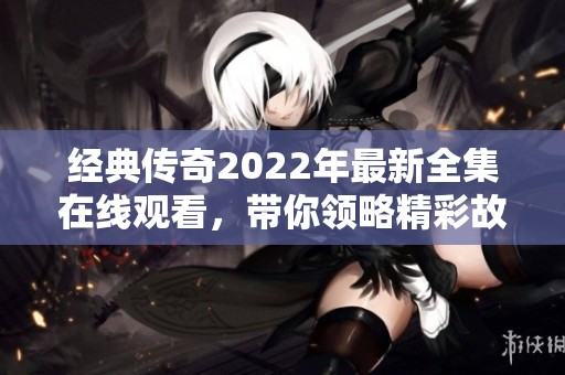 经典传奇2022年最新全集在线观看，带你领略精彩故事与历史传奇