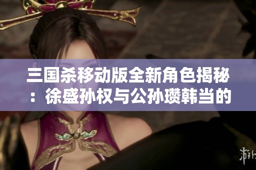 三国杀移动版全新角色揭秘：徐盛孙权与公孙瓒韩当的精彩对决