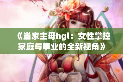 《当家主母hgl：女性掌控家庭与事业的全新视角》