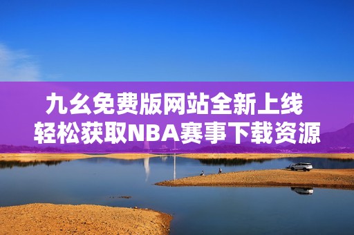 九幺免费版网站全新上线 轻松获取NBA赛事下载资源