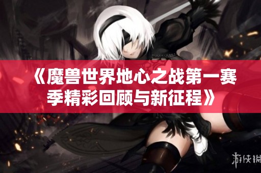 《魔兽世界地心之战第一赛季精彩回顾与新征程》