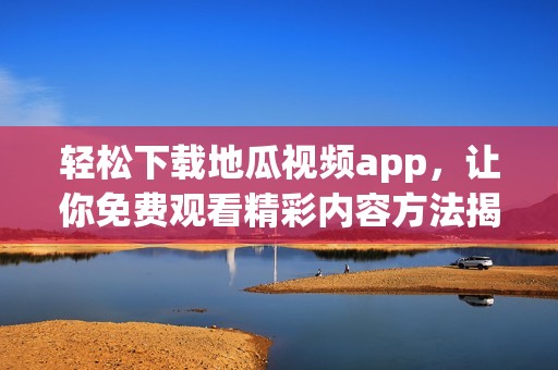 轻松下载地瓜视频app，让你免费观看精彩内容方法揭秘