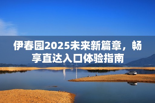 伊春园2025未来新篇章，畅享直达入口体验指南