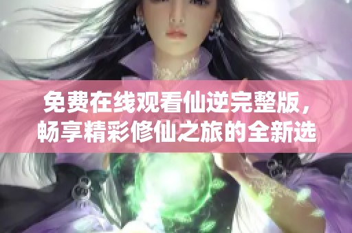 免费在线观看仙逆完整版，畅享精彩修仙之旅的全新选择