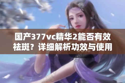 国产377vc精华2能否有效祛斑？详细解析功效与使用建议