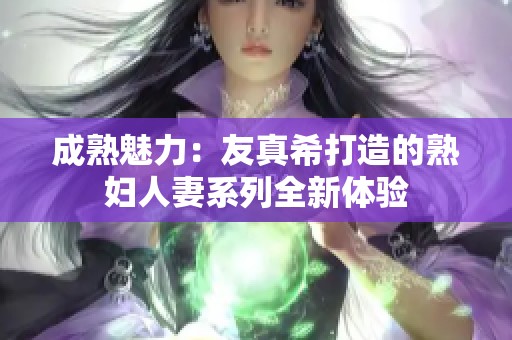 成熟魅力：友真希打造的熟妇人妻系列全新体验