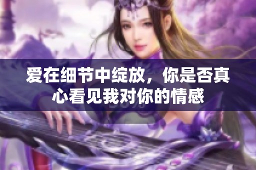 爱在细节中绽放，你是否真心看见我对你的情感