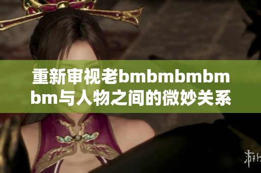 重新审视老bmbmbmbmbm与人物之间的微妙关系分析