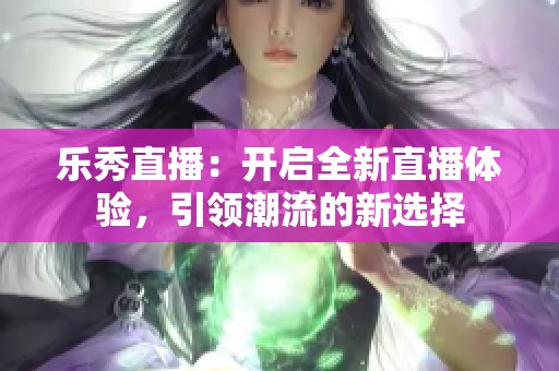 乐秀直播：开启全新直播体验，引领潮流的新选择