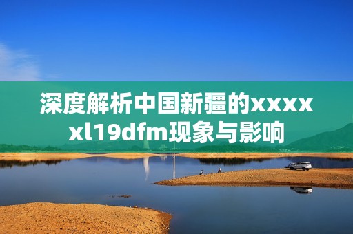 深度解析中国新疆的xxxxxl19dfm现象与影响