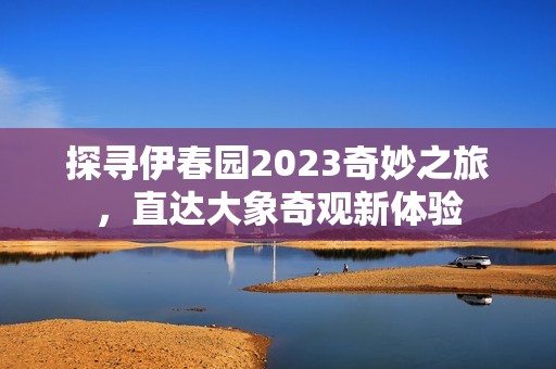 探寻伊春园2023奇妙之旅，直达大象奇观新体验