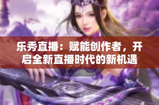 乐秀直播：赋能创作者，开启全新直播时代的新机遇