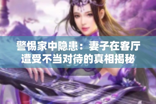 警惕家中隐患：妻子在客厅遭受不当对待的真相揭秘