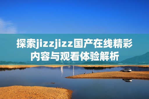 探索jizzjizz国产在线精彩内容与观看体验解析