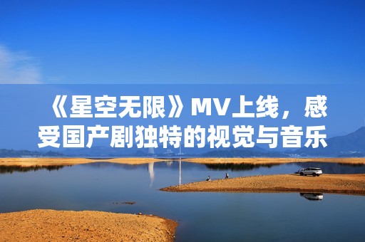 《星空无限》MV上线，感受国产剧独特的视觉与音乐魅力