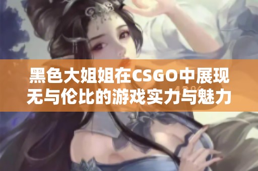 黑色大姐姐在CSGO中展现无与伦比的游戏实力与魅力