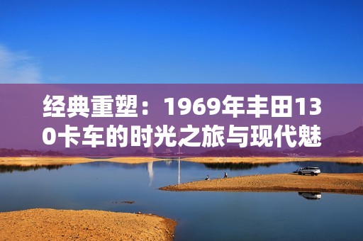 经典重塑：1969年丰田130卡车的时光之旅与现代魅力