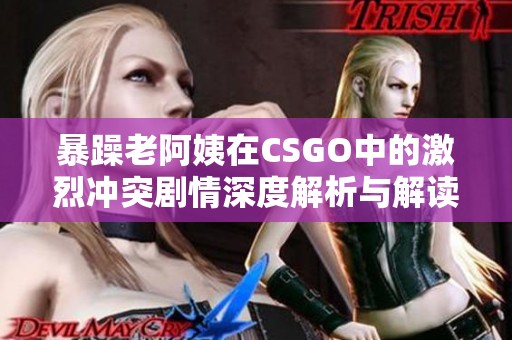 暴躁老阿姨在CSGO中的激烈冲突剧情深度解析与解读