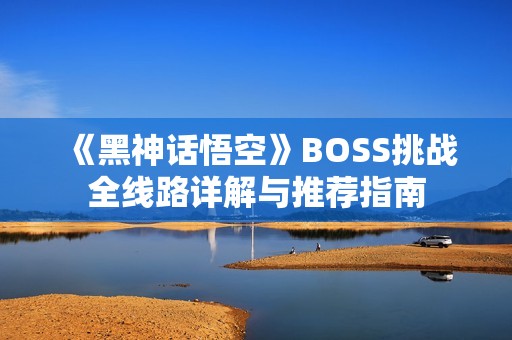 《黑神话悟空》BOSS挑战全线路详解与推荐指南