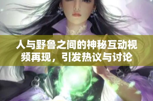 人与野鲁之间的神秘互动视频再现，引发热议与讨论