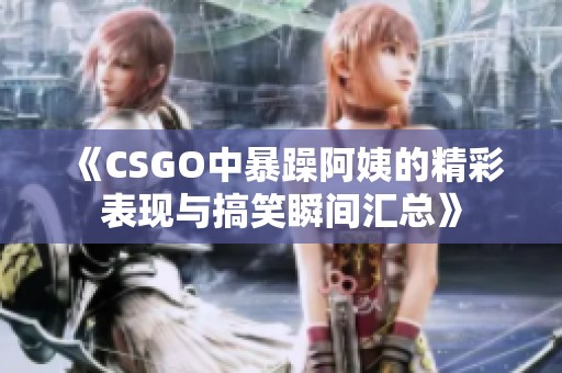 《CSGO中暴躁阿姨的精彩表现与搞笑瞬间汇总》