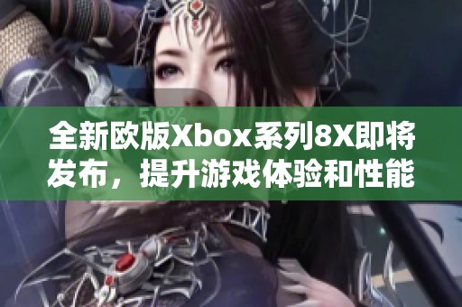 全新欧版Xbox系列8X即将发布，提升游戏体验和性能