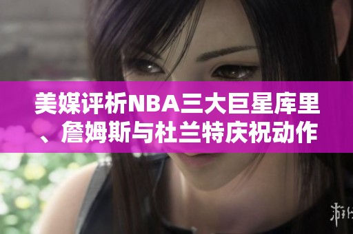 美媒评析NBA三大巨星库里、詹姆斯与杜兰特庆祝动作，谁更具魅力